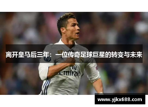 离开皇马后三年：一位传奇足球巨星的转变与未来