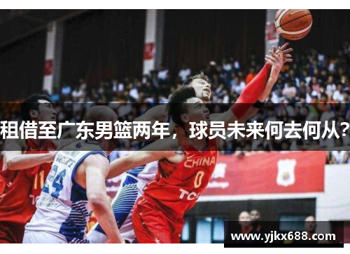 租借至广东男篮两年，球员未来何去何从？